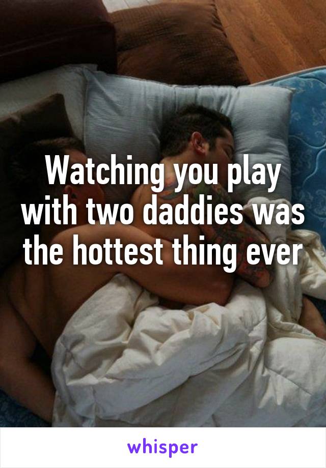 Watching you play with two daddies was the hottest thing ever 