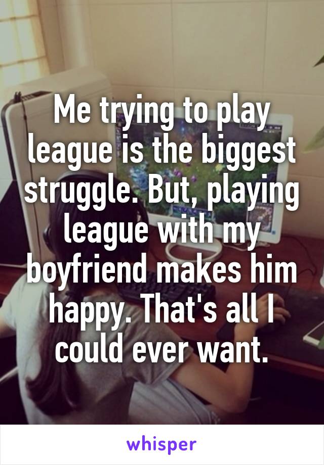 Me trying to play league is the biggest struggle. But, playing league with my boyfriend makes him happy. That's all I could ever want.