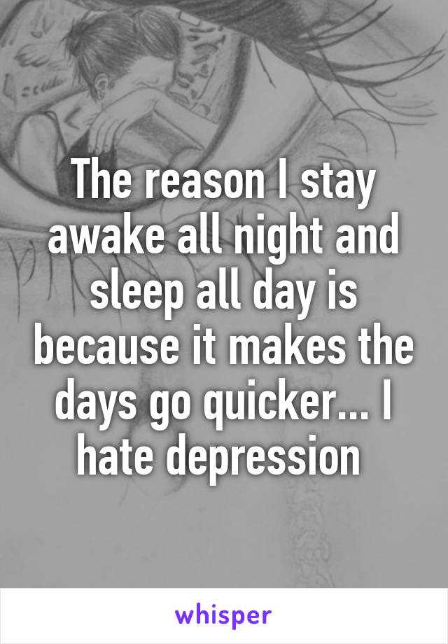 The reason I stay awake all night and sleep all day is because it makes the days go quicker... I hate depression 