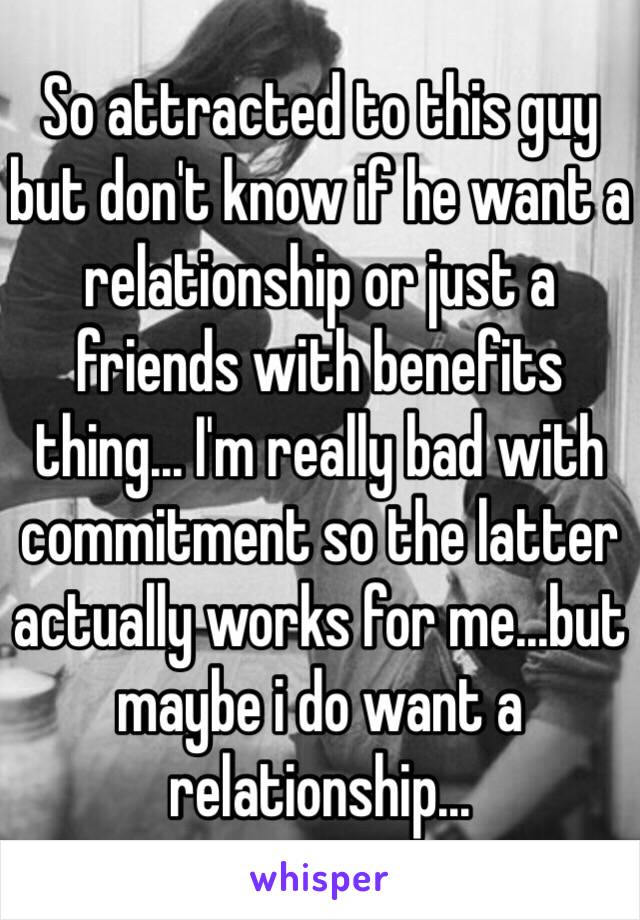 So attracted to this guy but don't know if he want a relationship or just a friends with benefits thing... I'm really bad with commitment so the latter actually works for me...but maybe i do want a relationship...