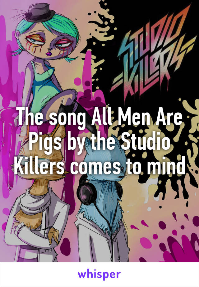 The song All Men Are Pigs by the Studio Killers comes to mind