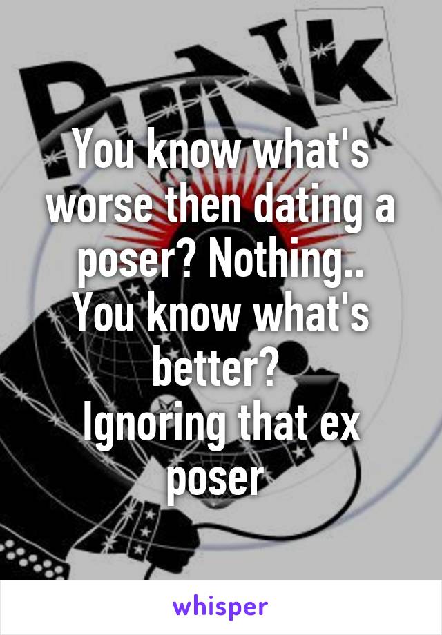 You know what's worse then dating a poser? Nothing..
You know what's better? 
Ignoring that ex poser 