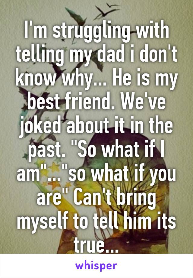 I'm struggling with telling my dad i don't know why... He is my best friend. We've joked about it in the past. "So what if I am"..."so what if you are" Can't bring myself to tell him its true...