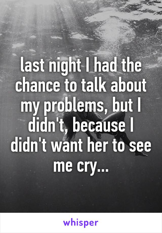 last night I had the chance to talk about my problems, but I didn't, because I didn't want her to see me cry...