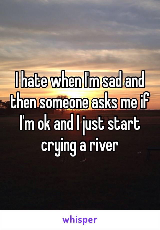 I hate when I'm sad and then someone asks me if I'm ok and I just start crying a river 