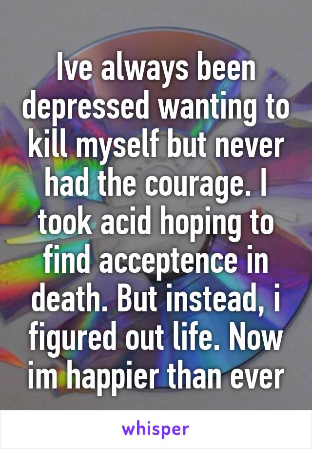 Ive always been depressed wanting to kill myself but never had the courage. I took acid hoping to find acceptence in death. But instead, i figured out life. Now im happier than ever