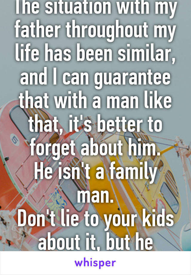 The situation with my father throughout my life has been similar, and I can guarantee that with a man like that, it's better to forget about him.
He isn't a family man.
Don't lie to your kids about it, but he shouldn't be there.