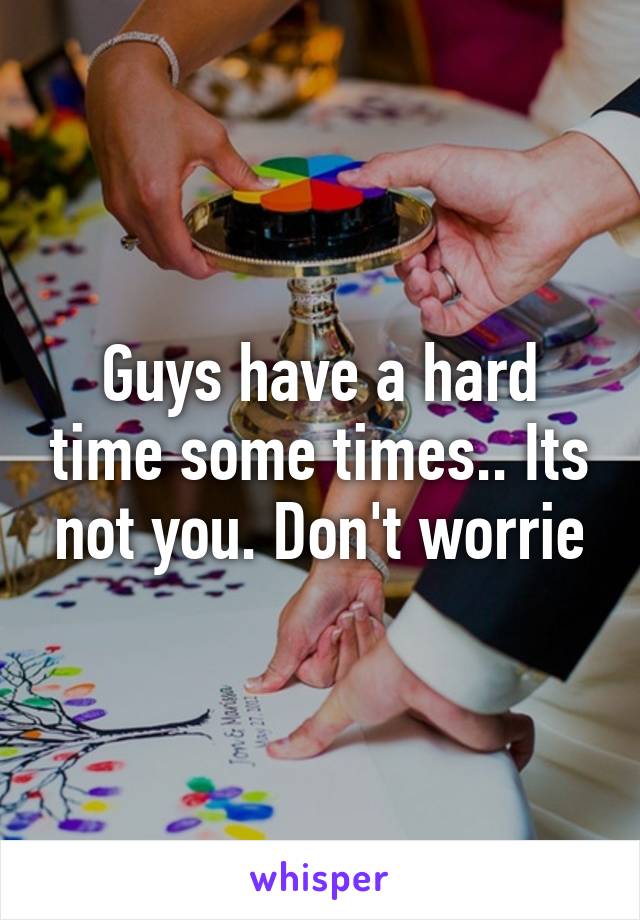 Guys have a hard time some times.. Its not you. Don't worrie