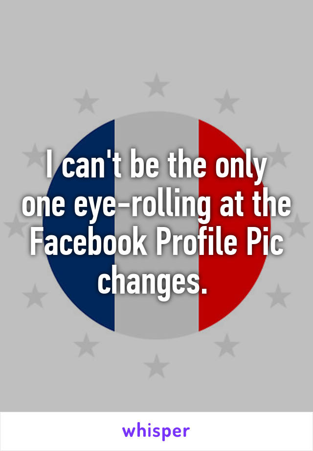 I can't be the only one eye-rolling at the Facebook Profile Pic changes. 