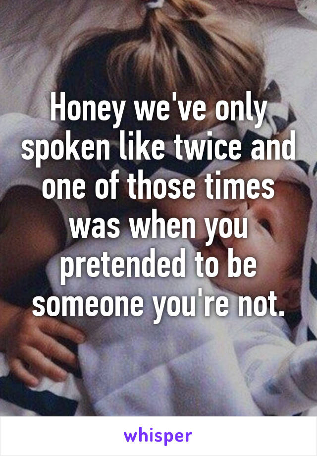 Honey we've only spoken like twice and one of those times was when you pretended to be someone you're not.
