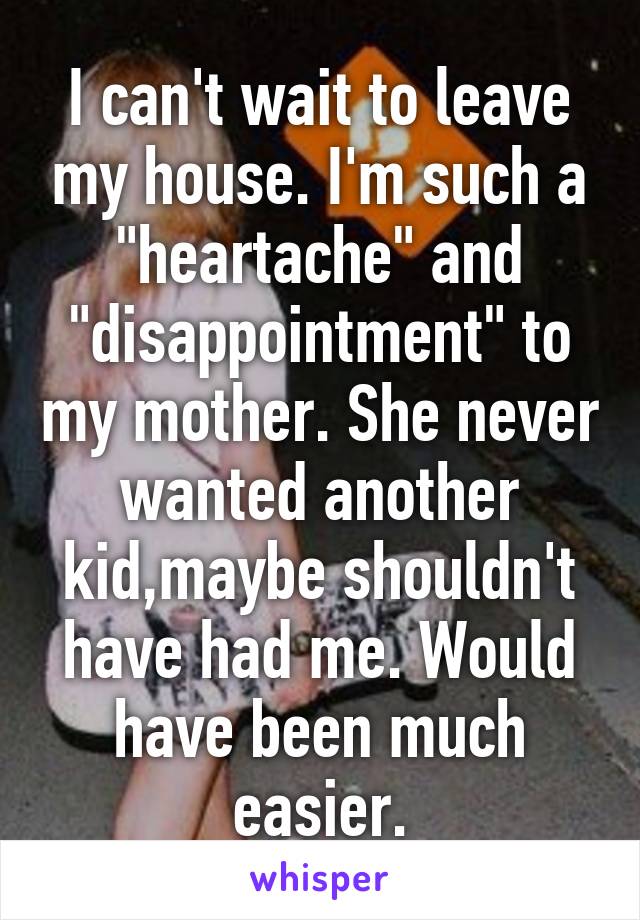 I can't wait to leave my house. I'm such a "heartache" and "disappointment" to my mother. She never wanted another kid,maybe shouldn't have had me. Would have been much easier.