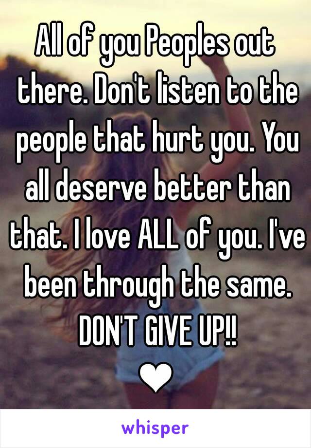 All of you Peoples out there. Don't listen to the people that hurt you. You all deserve better than that. I love ALL of you. I've been through the same. DON'T GIVE UP!!
❤