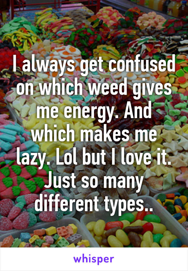 I always get confused on which weed gives me energy. And which makes me lazy. Lol but I love it. Just so many different types..