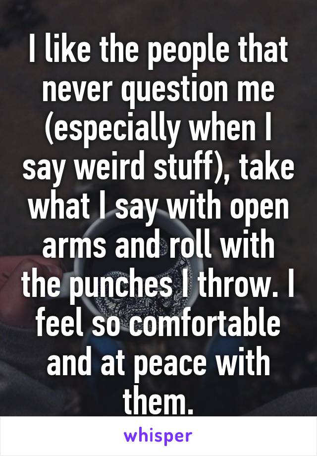 I like the people that never question me (especially when I say weird stuff), take what I say with open arms and roll with the punches I throw. I feel so comfortable and at peace with them.