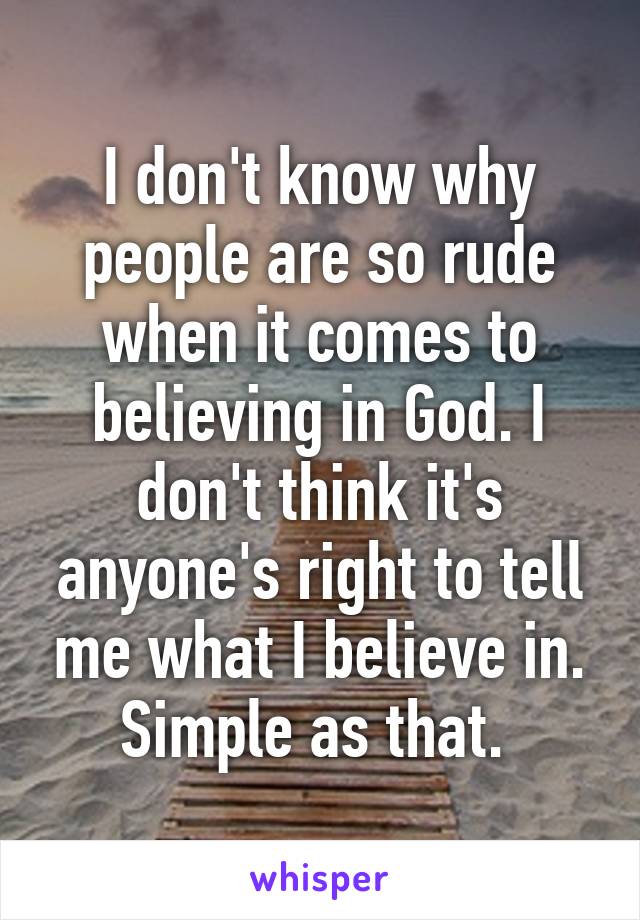 I don't know why people are so rude when it comes to believing in God. I don't think it's anyone's right to tell me what I believe in. Simple as that. 