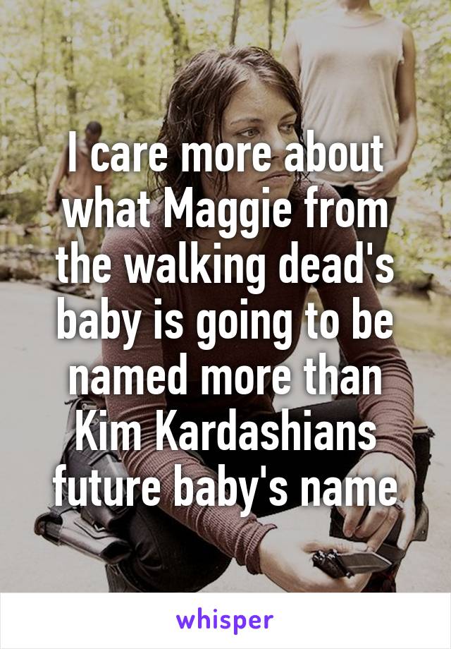 I care more about what Maggie from the walking dead's baby is going to be named more than Kim Kardashians future baby's name