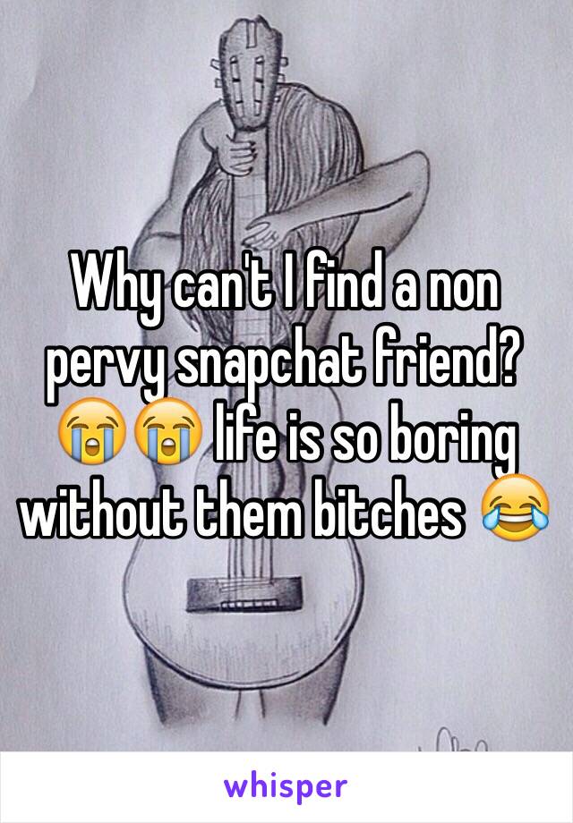 Why can't I find a non pervy snapchat friend? 😭😭 life is so boring without them bitches 😂