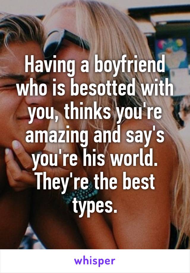 Having a boyfriend who is besotted with you, thinks you're amazing and say's you're his world. They're the best types.