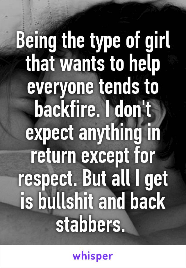 Being the type of girl that wants to help everyone tends to backfire. I don't expect anything in return except for respect. But all I get is bullshit and back stabbers. 