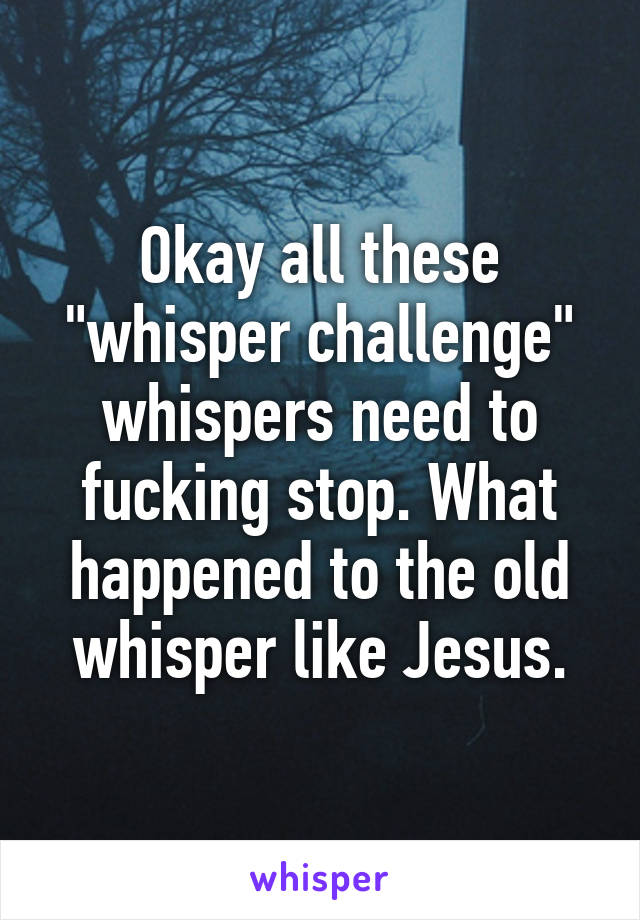 Okay all these "whisper challenge" whispers need to fucking stop. What happened to the old whisper like Jesus.