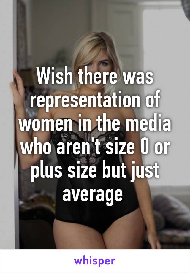 Wish there was representation of women in the media who aren't size 0 or plus size but just average 