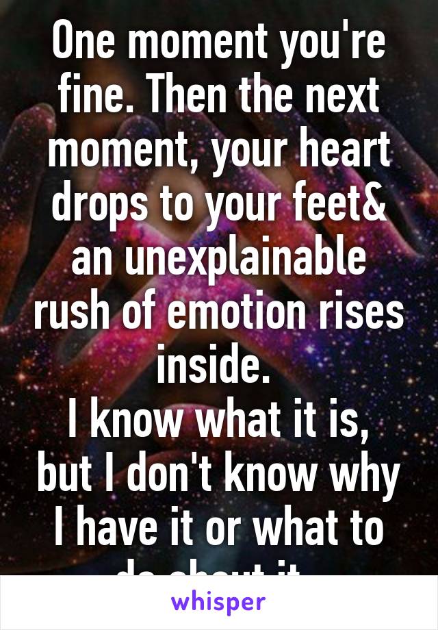 One moment you're fine. Then the next moment, your heart drops to your feet& an unexplainable rush of emotion rises inside. 
I know what it is, but I don't know why I have it or what to do about it. 