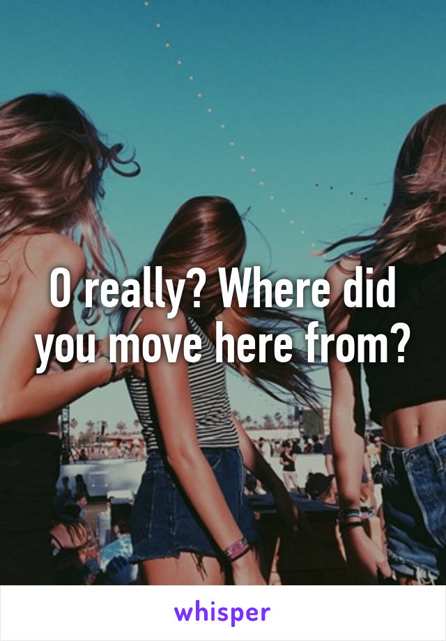 O really? Where did you move here from?