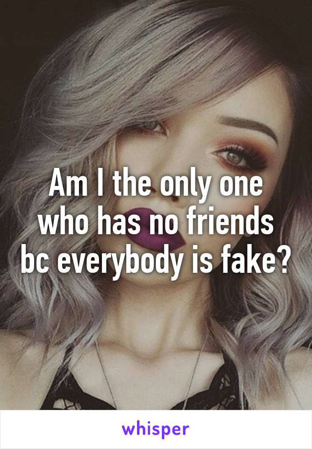 Am I the only one who has no friends bc everybody is fake?