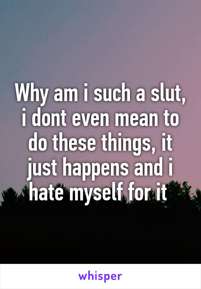 Why am i such a slut, i dont even mean to do these things, it just happens and i hate myself for it 