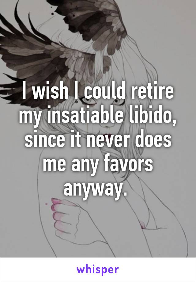 I wish I could retire my insatiable libido, since it never does me any favors anyway. 