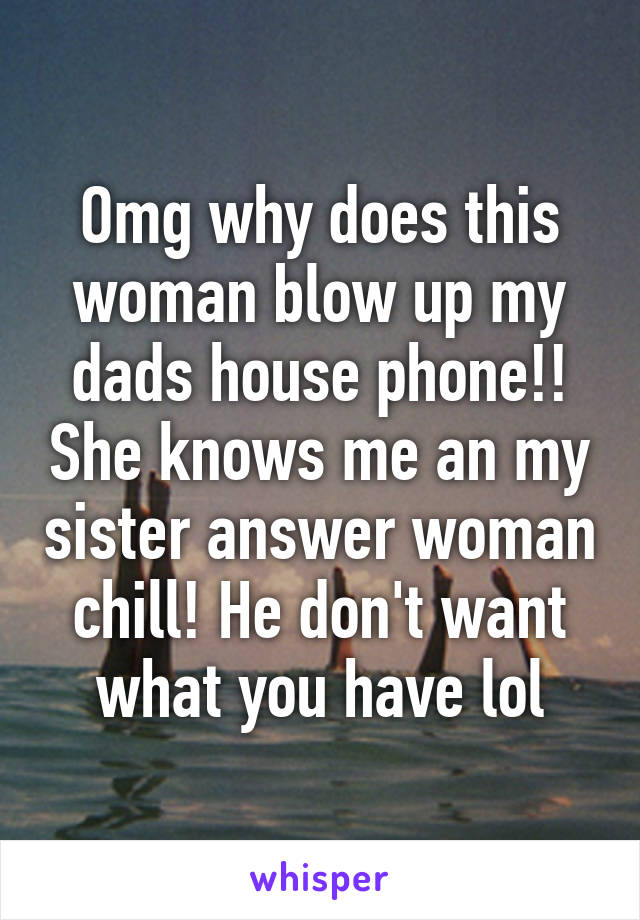 Omg why does this woman blow up my dads house phone!! She knows me an my sister answer woman chill! He don't want what you have lol