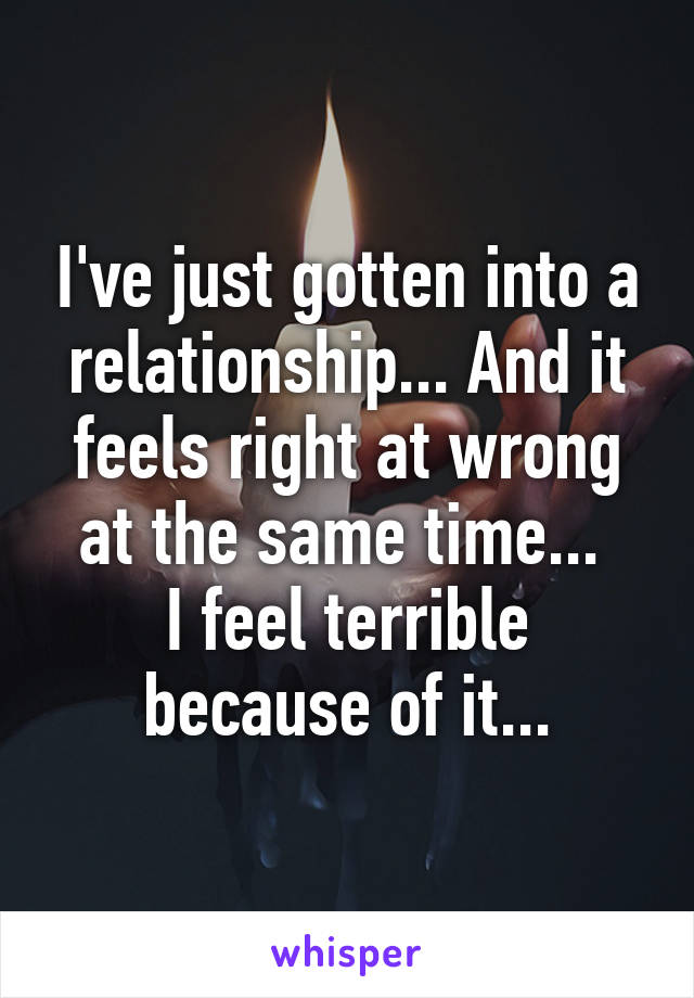 I've just gotten into a relationship... And it feels right at wrong at the same time... 
I feel terrible because of it...