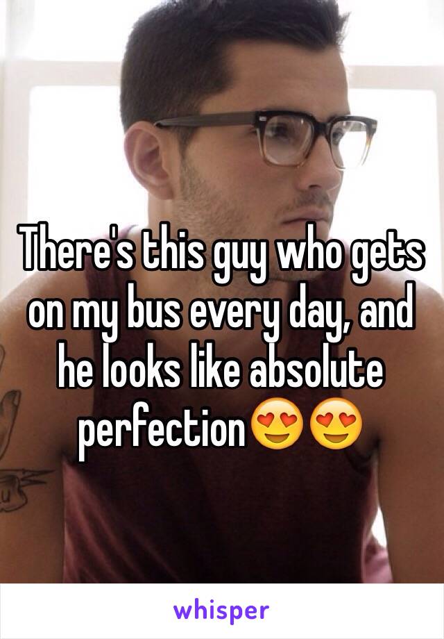 There's this guy who gets on my bus every day, and he looks like absolute perfection😍😍