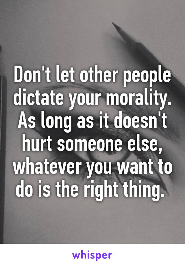 Don't let other people dictate your morality. As long as it doesn't hurt someone else, whatever you want to do is the right thing. 