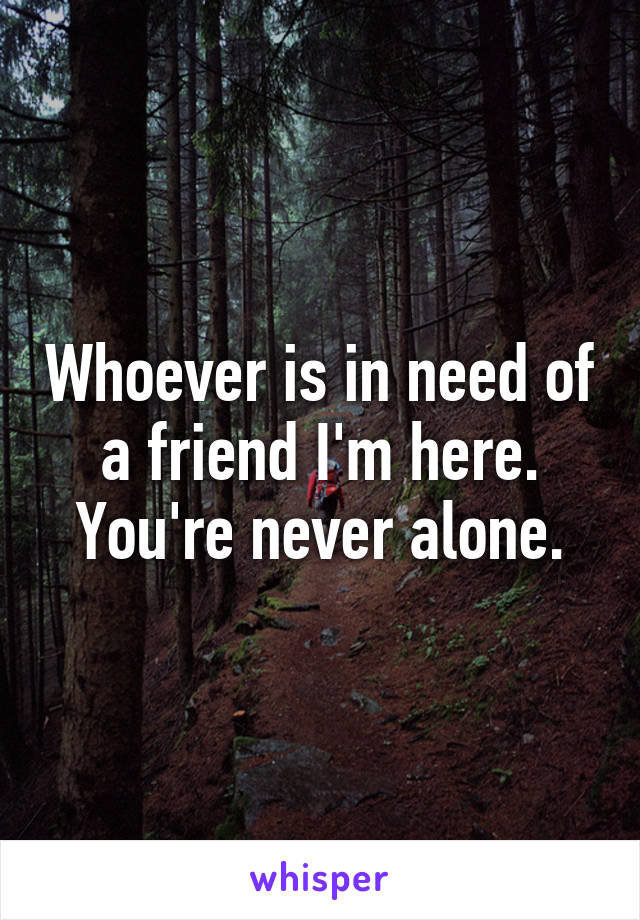 Whoever is in need of a friend I'm here. You're never alone.