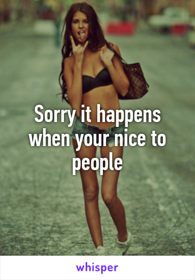 Sorry it happens when your nice to people