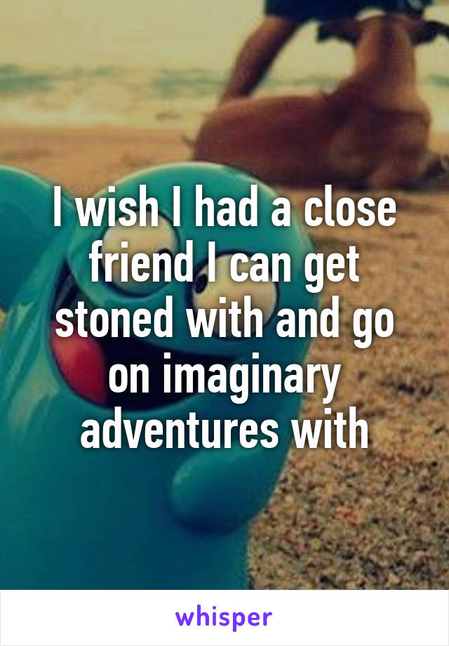 I wish I had a close friend I can get stoned with and go on imaginary adventures with