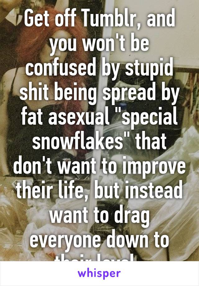 Get off Tumblr, and you won't be confused by stupid shit being spread by fat asexual "special snowflakes" that don't want to improve their life, but instead want to drag everyone down to their level. 