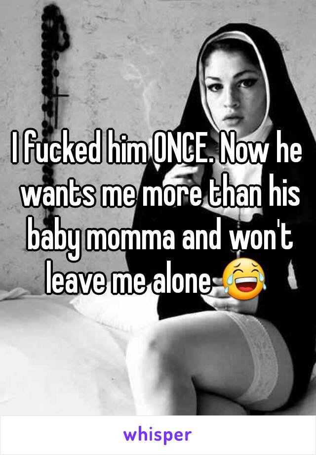 I fucked him ONCE. Now he wants me more than his baby momma and won't leave me alone 😂 