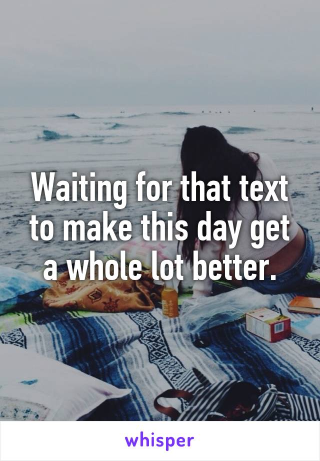 Waiting for that text to make this day get a whole lot better.