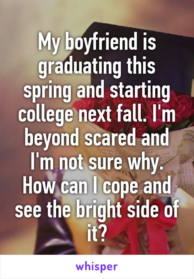 My boyfriend is graduating this spring and starting college next fall. I'm beyond scared and I'm not sure why. How can I cope and see the bright side of it?