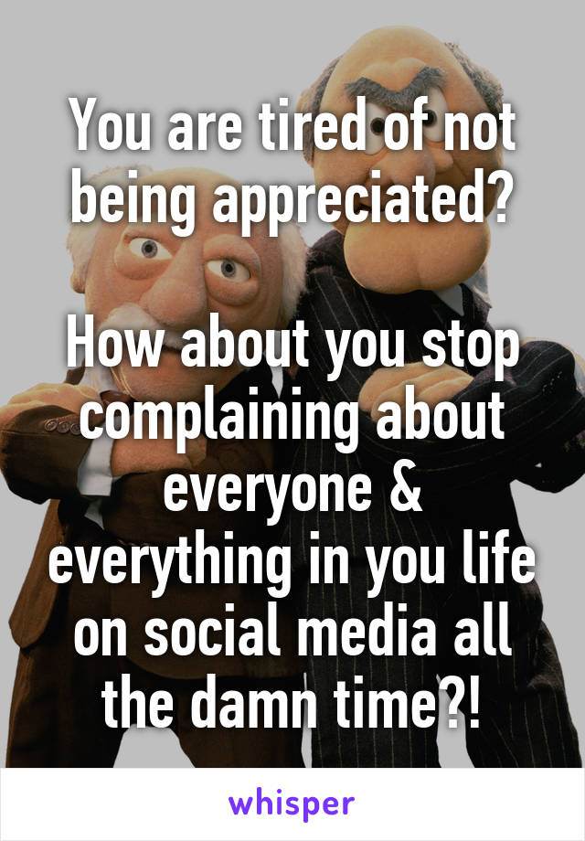 You are tired of not being appreciated?

How about you stop complaining about everyone & everything in you life on social media all the damn time?!