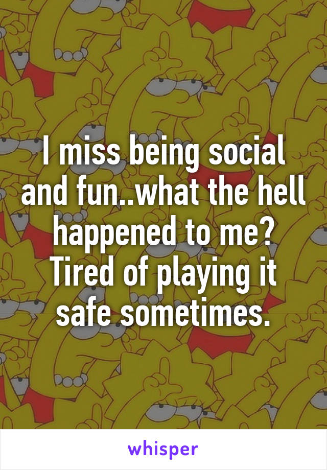 I miss being social and fun..what the hell happened to me? Tired of playing it safe sometimes.