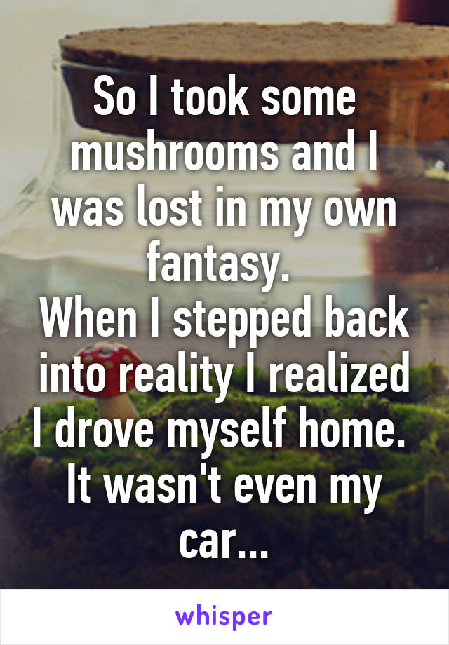 So I took some mushrooms and I was lost in my own fantasy. 
When I stepped back into reality I realized I drove myself home. 
It wasn't even my car...