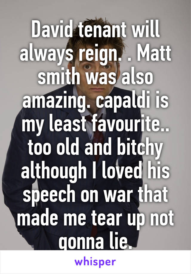 David tenant will always reign. . Matt smith was also amazing. capaldi is my least favourite.. too old and bitchy although I loved his speech on war that made me tear up not gonna lie.