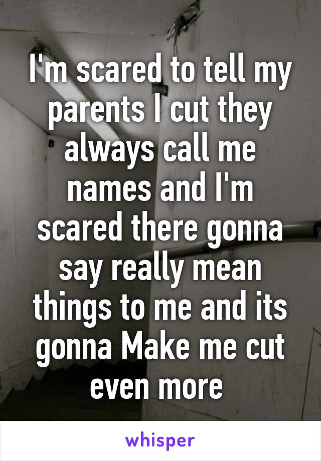 I'm scared to tell my parents I cut they always call me names and I'm scared there gonna say really mean things to me and its gonna Make me cut even more 