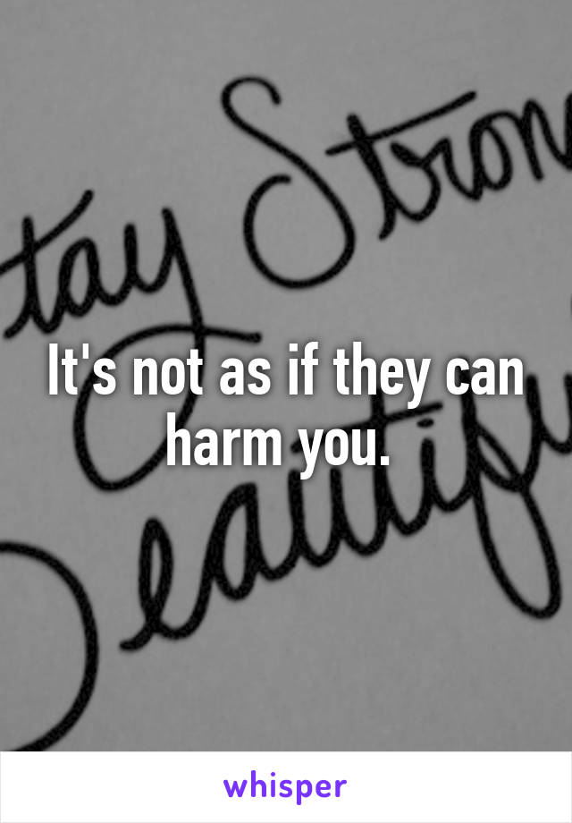 It's not as if they can harm you. 