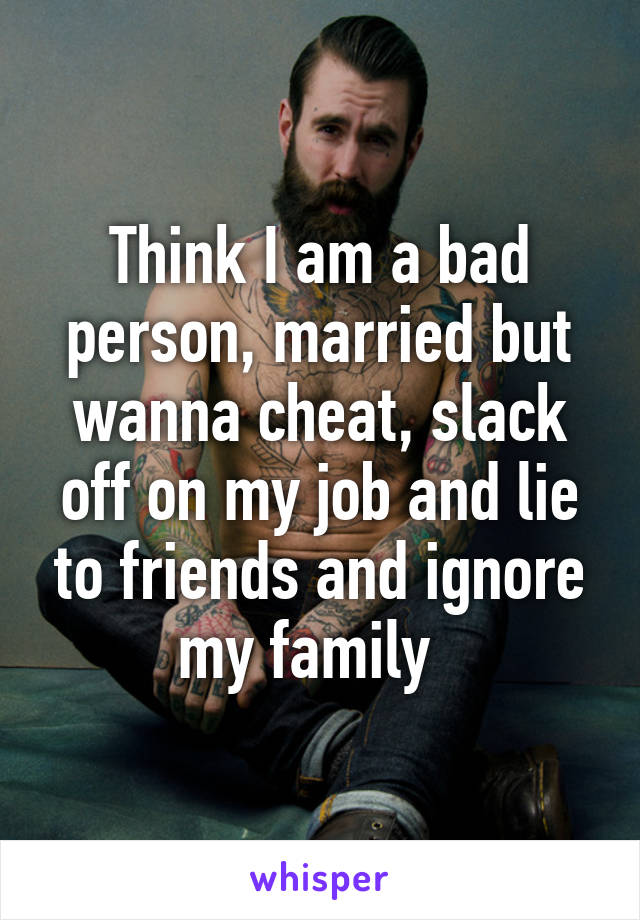 Think I am a bad person, married but wanna cheat, slack off on my job and lie to friends and ignore my family  