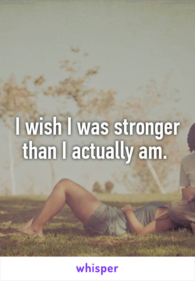 I wish I was stronger than I actually am. 