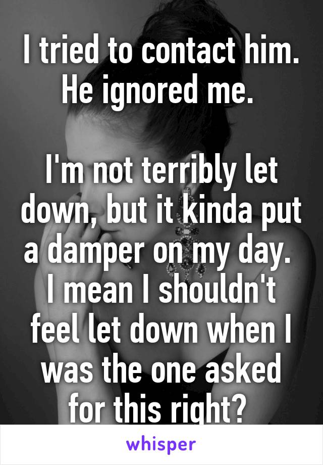 I tried to contact him. He ignored me. 

I'm not terribly let down, but it kinda put a damper on my day. 
I mean I shouldn't feel let down when I was the one asked for this right? 